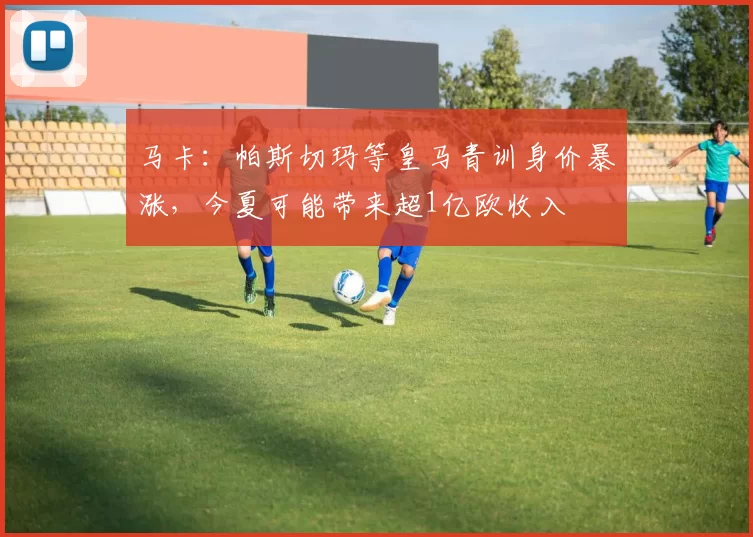 马卡：帕斯切玛等皇马青训身价暴涨，今夏可能带来超1亿欧收入