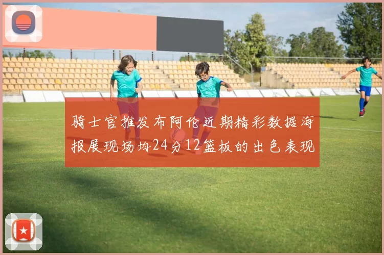 骑士官推发布阿伦近期精彩数据海报展现场均24分12篮板的出色表现