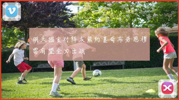 明天掘金对阵灰熊约基奇布劳恩穆雷有望全力出战