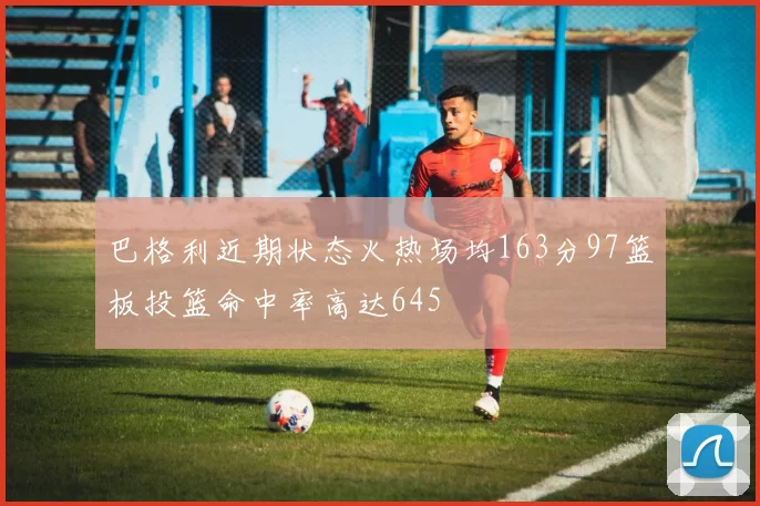 巴格利近期状态火热场均163分97篮板投篮命中率高达645