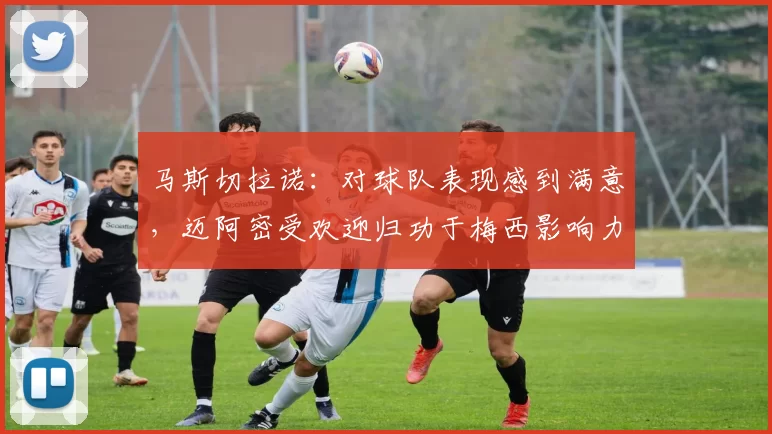 马斯切拉诺：对球队表现感到满意，迈阿密受欢迎归功于梅西影响力