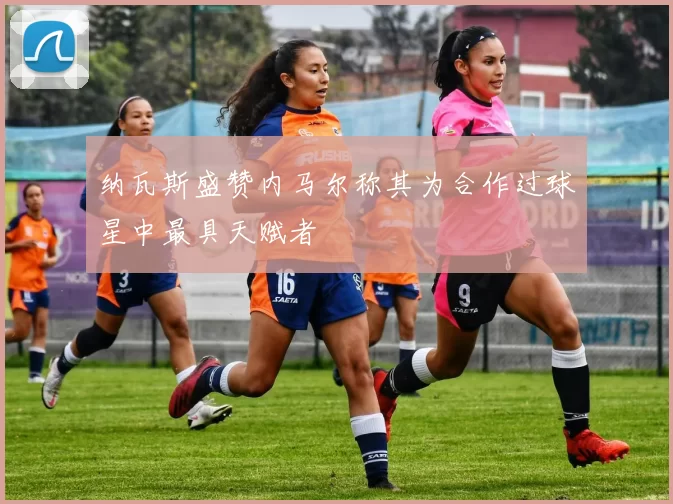 纳瓦斯盛赞内马尔称其为合作过球星中最具天赋者