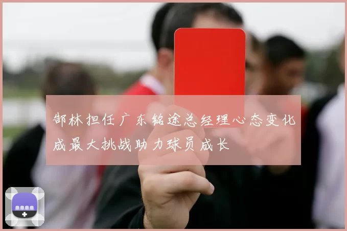 郜林担任广东铭途总经理心态变化成最大挑战助力球员成长