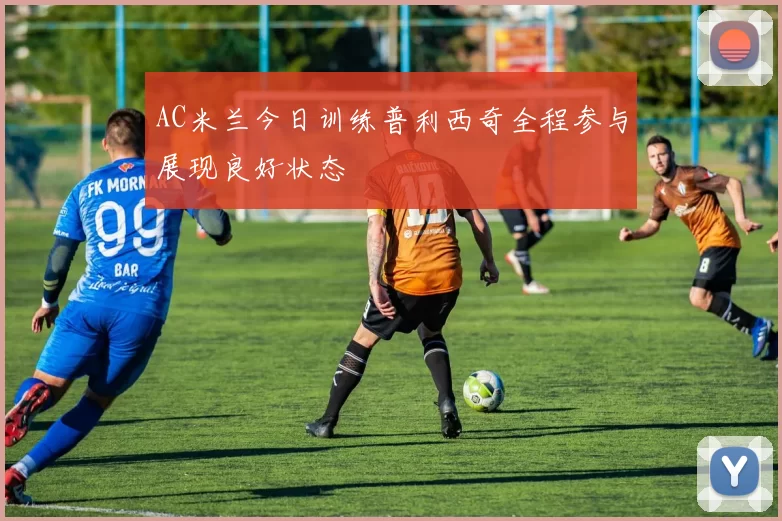 AC米兰今日训练普利西奇全程参与展现良好状态