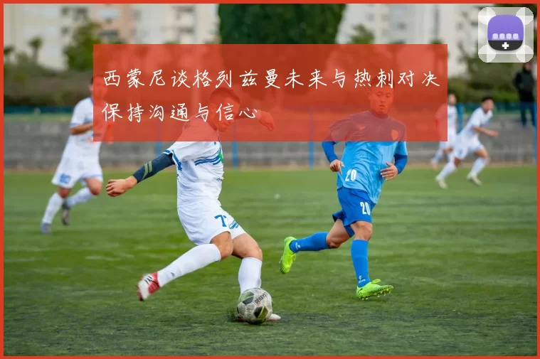 西蒙尼谈格列兹曼未来与热刺对决保持沟通与信心