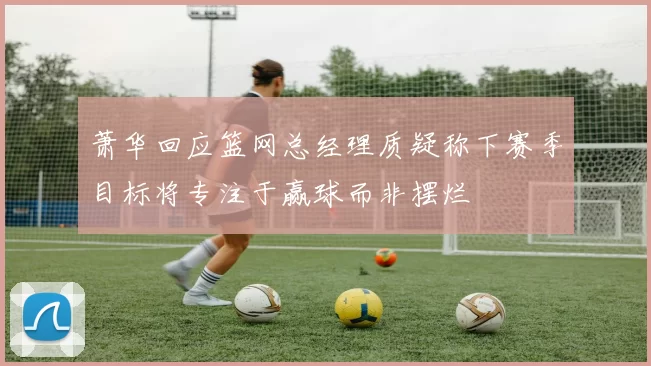 萧华回应篮网总经理质疑称下赛季目标将专注于赢球而非摆烂